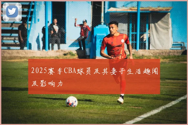 2025赛季CBA球员及其妻子生活趣闻及影响力
