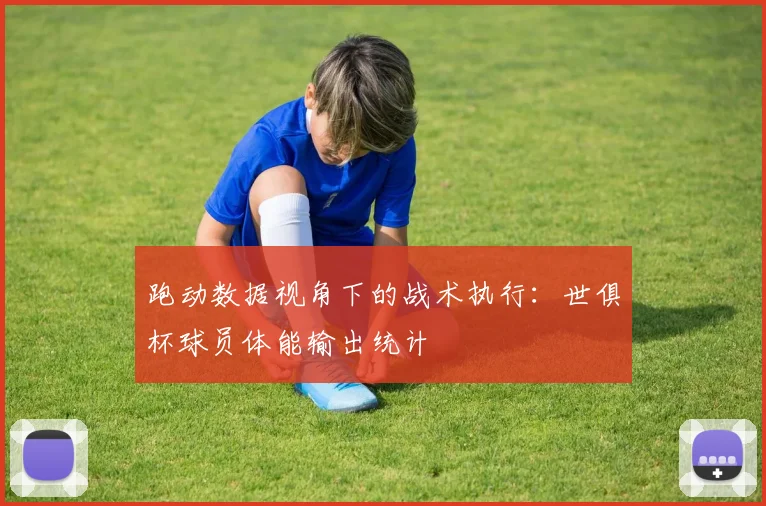 跑动数据视角下的战术执行：世俱杯球员体能输出统计