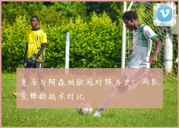 皇马与阿森纳欧冠对阵历史：两队交锋的战术对比