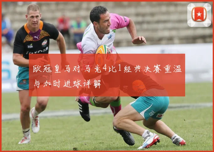 欧冠皇马对马竞4比1经典决赛重温与加时进球详解